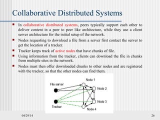 04/29/14 26
Collaborative Distributed Systems
 In collaborative distributed systems, peers typically support each other to
deliver content in a peer to peer like architecture, while they use a client
server architecture for the initial setup of the network.
 Nodes requesting to download a file from a server first contact the server to
get the location of a tracker.
 Tracker keeps track of active nodes that have chunks of file.
 Using information from the tracker, clients can download the file in chunks
from multiple sites in the network.
 Nodes must then offer downloaded chunks to other nodes and are registered
with the tracker, so that the other nodes can find them.
 