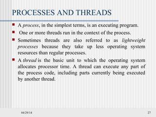 04/29/14 27
PROCESSES AND THREADS
 A process, in the simplest terms, is an executing program.
 One or more threads run in the context of the process.
 Sometimes threads are also referred to as lightweight
processes because they take up less operating system
resources than regular processes.
 A thread is the basic unit to which the operating system
allocates processor time. A thread can execute any part of
the process code, including parts currently being executed
by another thread.
 