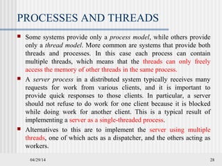 PROCESSES AND THREADS
 Some systems provide only a process model, while others provide
only a thread model. More common are systems that provide both
threads and processes. In this case each process can contain
multiple threads, which means that the threads can only freely
access the memory of other threads in the same process.
 A server process in a distributed system typically receives many
requests for work from various clients, and it is important to
provide quick responses to those clients. In particular, a server
should not refuse to do work for one client because it is blocked
while doing work for another client. This is a typical result of
implementing a server as a single-threaded process.
 Alternatives to this are to implement the server using multiple
threads, one of which acts as a dispatcher, and the others acting as
workers.
04/29/14 28
 