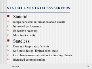 04/29/14 29
STATEFUL VS STATELESS SERVERS
 Stateful:
 Keeps persistent information about clients
 Improved performance
 Expensive recovery
 Must track clients
 Stateless:
 Does not keep state of clients
 Soft state design: limited client state
 Can change own state without informing clients
 Increased communication
 