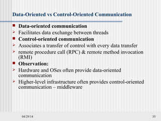 04/29/14 35
Data-Oriented vs Control-Oriented Communication
 Data-oriented communication
 Facilitates data exchange between threads
 Control-oriented communication
 Associates a transfer of control with every data transfer
 remote procedure call (RPC) & remote method invocation
(RMI)
 Observation:
 Hardware and OSes often provide data-oriented
communication
 Higher-level infrastructure often provides control-oriented
communication – middleware
 
