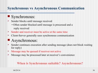 04/29/14 36
Synchronous vs Asynchronous Communication
 Synchronous:
 Sender blocks until message received
• Often sender blocked until message is processed and a
reply received
 Sender and receiver must be active at the same time
 Client-Server generally uses synchronous communication
 Asynchronous:
 Sender continues execution after sending message (does not block waiting
for reply)
 Message may be queued if receiver not active
 Message may be processed later at receiver’s convenience
When is Synchronous suitable? Asynchronous?
 