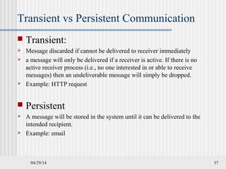 04/29/14 37
Transient vs Persistent Communication
 Transient:
 Message discarded if cannot be delivered to receiver immediately
 a message will only be delivered if a receiver is active. If there is no
active receiver process (i.e., no one interested in or able to receive
messages) then an undeliverable message will simply be dropped.
 Example: HTTP request
 Persistent
 A message will be stored in the system until it can be delivered to the
intended recipient.
 Example: email
 
