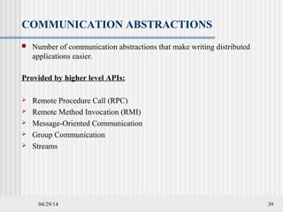 04/29/14 39
COMMUNICATION ABSTRACTIONS
 Number of communication abstractions that make writing distributed
applications easier.
Provided by higher level APIs:
 Remote Procedure Call (RPC)
 Remote Method Invocation (RMI)
 Message-Oriented Communication
 Group Communication
 Streams
 