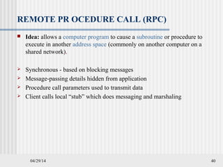 04/29/14 40
REMOTE PR OCEDURE CALL (RPC)
 Idea: allows a computer program to cause a subroutine or procedure to
execute in another address space (commonly on another computer on a
shared network).
 Synchronous - based on blocking messages
 Message-passing details hidden from application
 Procedure call parameters used to transmit data
 Client calls local “stub” which does messaging and marshaling
 