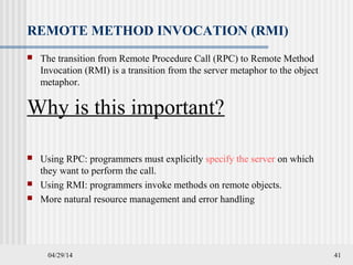 04/29/14 41
REMOTE METHOD INVOCATION (RMI)
 The transition from Remote Procedure Call (RPC) to Remote Method
Invocation (RMI) is a transition from the server metaphor to the object
metaphor.
Why is this important?
 Using RPC: programmers must explicitly specify the server on which
they want to perform the call.
 Using RMI: programmers invoke methods on remote objects.
 More natural resource management and error handling
 