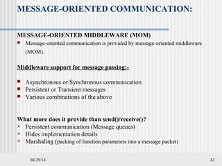 04/29/14 42
MESSAGE-ORIENTED COMMUNICATION:
MESSAGE-ORIENTED MIDDLEWARE (MOM)
 Message-oriented communication is provided by message-oriented middleware
(MOM).
Middleware support for message passing:-
 Asynchronous or Synchronous communication
 Persistent or Transient messages
 Various combinations of the above
What more does it provide than send()/receive()?
 Persistent communication (Message queues)
 Hides implementation details
 Marshaling (packing of function parameters into a message packet)
 