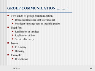 04/29/14 44
GROUP COMMUNICATION………..
 Two kinds of group communication:
 Broadcast (messgae sent to everyone)
 Multicast (message sent to specific group)
 Used for:
 Replication of services
 Replication of data
 Service discovery
 Issues:
 Reliability
 Ordering
 Example:
 IP multicast
 