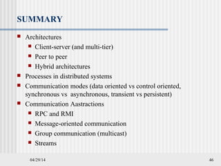 04/29/14 46
SUMMARY
 Architectures
 Client-server (and multi-tier)
 Peer to peer
 Hybrid architectures
 Processes in distributed systems
 Communication modes (data oriented vs control oriented,
synchronous vs asynchronous, transient vs persistent)
 Communication Aastractions
 RPC and RMI
 Message-oriented communication
 Group communication (multicast)
 Streams
 