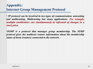 04/29/14 47
Appendix:
Internet Group Management Protocol
• IP protocol can be involved in two types of communication: unicastingIP protocol can be involved in two types of communication: unicasting
and multicasting. Multicasting has many applications.and multicasting. Multicasting has many applications. For example,For example,
multiple stockbrokers can simultaneously be informed of changes in amultiple stockbrokers can simultaneously be informed of changes in a
stock price.stock price.
•IGMP is a protocol that manages group membership. The IGMPIGMP is a protocol that manages group membership. The IGMP
protocol gives the multicast routers information about the membershipprotocol gives the multicast routers information about the membership
status of hosts (routers) connected to the network. .status of hosts (routers) connected to the network. .
 