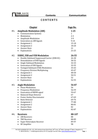 Contents Communication
THE GATE ACADEMY PVT.LTD. H.O.: #74, Keshava Krupa (third Floor), 30th
Cross, 10th
Main, Jayanagar 4th
Block, Bangalore-11
: 080-65700750,  info@thegateacademy.com © Copyright reserved. Web: www.thegateacademy.com Page I
C O N T E N T S
Chapter Page No.
#1. Amplitude Modulation (AM) 1-25
 Communication Systems 1
 Modulation 2-3
 Amplitude Modulation 3-9
 Generation on AM Signals 9-14
 Assignment 1 15-18
 Assignment 2 18-20
 Answer Keys 21
 Explanations 21-25
#2. DSBSC, SSB and VSB Modulation 26-55
 Double-Sideband Suppressed Carrier (DSB-SC) 26-30
 Demodulation of DSB Signals 30-32
 Single Sideband Modulation 32-33
 Generation of SSB Signals 33-35
 Vestigial Sideband (VSB) Modulation 35-43
 Frequency Division Multiplexing 43-47
 Assignment 1 48-50
 Assignment 2 50-51
 Answer Keys 52
 Explanations 52-55
#3. Angle Modulation 56-87
 Phase Modulation 56
 Frequency Modulation 56-59
 Generation of NBFM signal 59-67
 Balanced Slope Detector 67
 Foster-Seeley Discriminator 67-69
 Ratio Detector 69-76
 Assignment 1 77-80
 Assignment 2 80-81
 Answer Keys 82
 Explanations 82-87
#4. Receivers 88-107
 AM Receivers 88
 TRF Receiver 88-89
 Super Heterodyne Receiver 89-97
 RF Amplifier 98
 