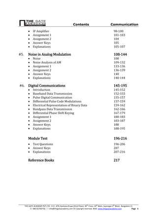 Contents Communication
THE GATE ACADEMY PVT.LTD. H.O.: #74, Keshava Krupa (third Floor), 30th
Cross, 10th
Main, Jayanagar 4th
Block, Bangalore-11
: 080-65700750,  info@thegateacademy.com © Copyright reserved. Web: www.thegateacademy.com Page II
 IF Amplifier 98-100
 Assignment 1 101-103
 Assignment 2 104
 Answer Keys 105
 Explanations 105-107
#5. Noise in Analog Modulation 108-144
 Noise 108
 Noise Analysis of AM 109-132
 Assignment 1 133-136
 Assignment 2 136-139
 Answer Keys 140
 Explanations 140-144
#6. Digital Communications 145-195
 Introduction 145-152
 Baseband Data Transmission 152-155
 Pulse Digital Communication 155-157
 Differential Pulse Code Modulations 157-159
 Electrical Representation of Binary Data 159-162
 Bandpass Data Transmission 162-166
 Differential Phase Shift Keying 167-179
 Assignment 1 180-183
 Assignment 2 183-187
 Answer Keys 188
 Explanations 188-195
Module Test 196-216
 Test Questions 196-206
 Answer Keys 207
 Explanations 207-216
Reference Books 217
 