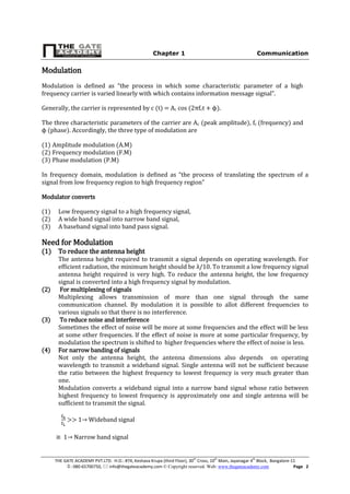 Chapter 1 Communication
THE GATE ACADEMY PVT.LTD. H.O.: #74, Keshava Krupa (third Floor), 30th
Cross, 10th
Main, Jayanagar 4th
Block, Bangalore-11
: 080-65700750,  info@thegateacademy.com © Copyright reserved. Web: www.thegateacademy.com Page 2
Modulation
Modulation is defined as “the process in which some characteristic parameter of a high
frequency carrier is varied linearly with which contains information message signal”.
Generally, the carrier is represented by c (t) = Ac cos (2πfct + ϕ).
The three characteristic parameters of the carrier are Ac (peak amplitude), fc (frequency) and
ϕ (phase). Accordingly, the three type of modulation are
(1) Amplitude modulation (A.M)
(2) Frequency modulation (F.M)
(3) Phase modulation (P.M)
In frequency domain, modulation is defined as “the process of translating the spectrum of a
signal from low frequency region to high frequency region”
Modulator converts
(1) Low frequency signal to a high frequency signal,
(2) A wide band signal into narrow band signal,
(3) A baseband signal into band pass signal.
Need for Modulation
(1) To reduce the antenna height
The antenna height required to transmit a signal depends on operating wavelength. For
efficient radiation, the minimum height should be λ/10. To transmit a low frequency signal
antenna height required is very high. To reduce the antenna height, the low frequency
signal is converted into a high frequency signal by modulation.
(2) For multiplexing of signals
Multiplexing allows transmission of more than one signal through the same
communication channel. By modulation it is possible to allot different frequencies to
various signals so that there is no interference.
(3) To reduce noise and interference
Sometimes the effect of noise will be more at some frequencies and the effect will be less
at some other frequencies. lf the effect of noise is more at some particular frequency, by
modulation the spectrum is shifted to higher frequencies where the effect of noise is less.
(4) For narrow banding of signals
Not only the antenna height, the antenna dimensions also depends on operating
wavelength to transmit a wideband signal. Single antenna will not be sufficient because
the ratio between the highest frequency to lowest frequency is very much greater than
one.
Modulation converts a wideband signal into a narrow band signal whose ratio between
highest frequency to lowest frequency is approximately one and single antenna will be
sufficient to transmit the signal.
>> 1→ Wideband signal
1→ Narrow band signal
 
