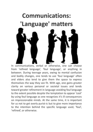Communications: 'Language' matters In communications, verbal or otherwise, one can choose from ‘refined language’, ‘foul language’, or anything in between. During teenage years, owing to mental confusion and bodily changes, one tends to use ‘foul language’ often and elders also tend to give them the space to express themselves the way they see fit. With age, one gains greater clarity on various personal or societal issues and tends toward greater refinement in language avoiding foul language to the extent possible despite the temptation to appear ‘cool’ by using foul language as one recognizes it’s ill consequences on impressionable minds. At the same time, it is important for us not to get overly purist-ic but to give more importance to the intention behind the specific language used, ‘foul’, ‘refined’, or otherwise. 