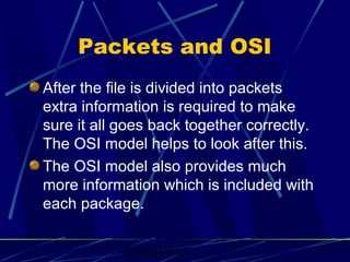 Graham Betts
Packets and OSI
After the file is divided into packets
extra information is required to make
sure it all goes back together correctly.
The OSI model helps to look after this.
The OSI model also provides much
more information which is included with
each package.
 
