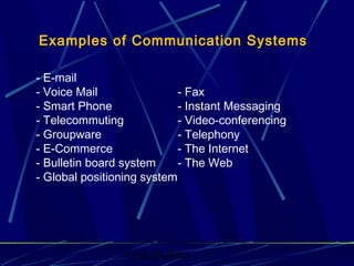 Graham Betts
Examples of Communication Systems
- E-mail
- Voice Mail - Fax
- Smart Phone - Instant Messaging
- Telecommuting - Video-conferencing
- Groupware - Telephony
- E-Commerce - The Internet
- Bulletin board system - The Web
- Global positioning system
 
