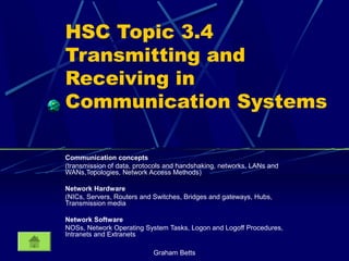 Graham Betts
HSC Topic 3.4
Transmitting and
Receiving in
Communication Systems
Communication concepts
(transmission of data, protocols and handshaking, networks, LANs and
WANs,Topologies, Network Access Methods)
Network Hardware
(NICs, Servers, Routers and Switches, Bridges and gateways, Hubs,
Transmission media
Network Software
NOSs, Network Operating System Tasks, Logon and Logoff Procedures,
Intranets and Extranets
 