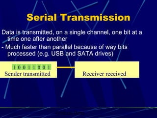Graham Betts
Sender transmitted
Data is transmitted, on a single channel, one bit at a
time one after another
- Much faster than parallel because of way bits
processed (e.g. USB and SATA drives)
Receiver received
Serial Transmission
101 0 0 1 1 0
 
