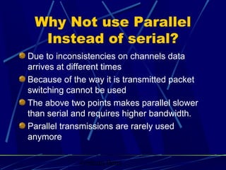 Graham Betts
Why Not use Parallel
Instead of serial?
Due to inconsistencies on channels data
arrives at different times
Because of the way it is transmitted packet
switching cannot be used
The above two points makes parallel slower
than serial and requires higher bandwidth.
Parallel transmissions are rarely used
anymore
 