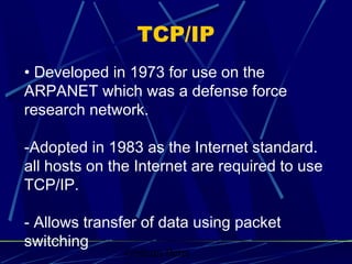Graham Betts
• Developed in 1973 for use on the
ARPANET which was a defense force
research network.
-Adopted in 1983 as the Internet standard.
all hosts on the Internet are required to use
TCP/IP.
- Allows transfer of data using packet
switching
TCP/IP
 