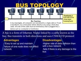 Graham Betts
A bus is a form of Ethernet. Nodes linked by a cable known as the
bus. Bus transmits in both directions and uses CSMA/CD protocol
BUS TOPOLOGY
Advantages
- Easy to set up and maintain
failure of one node does not affect
network
Disadvantages
-Higher rate of data collision than
with a bus network
-fails if there is any damage to the
bus
 