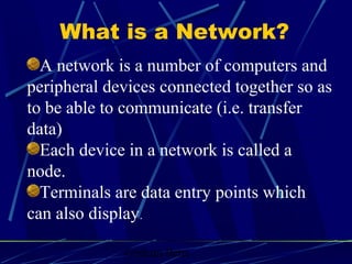 Graham Betts
A network is a number of computers and
peripheral devices connected together so as
to be able to communicate (i.e. transfer
data)
Each device in a network is called a
node.
Terminals are data entry points which
can also display.
What is a Network?
 