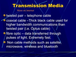 Graham Betts
Transmission Media
twisted pair – telephone cable
coaxial cable –Thick black cable used for
higher bandwidth communications than
twisted pair (i.e. Optus cable)
fibre optic – data transferred through
pulses of light. Extremely fast.
Non cable methods such as satelite,
microwave, wireless and bluetooth
More on internet
 