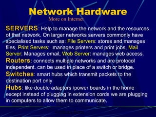 Graham Betts
SERVERS: Help to manage the network and the resources
of that network. On larger networks servers commonly have
specialised tasks such as: File Servers: stores and manages
files, Print Servers: manages printers and print jobs, Mail
Server: Manages email, Web Server: manages web access.
Routers: connects multiple networks and are protocol
independent. can be used in place of a switch or bridge.
Switches: smart hubs which transmit packets to the
destination port only
Hubs: like double adapters /power boards in the home
except instead of plugging in extension cords we are plugging
in computers to allow them to communicate.
Network Hardware
More on Internet
 