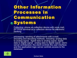 Graham Betts
Other Information
Processes in
Communication
Systems
Collecting: phone as collection device with voice mail,
EFTPOS terminal as a collection device for electronic
banking
processing: sending of attachments with e-mail,
encoding and decoding methods, including: analog data
to analog signal, digital data to analog signal, digital
data to digital signal, analog data to digital signal, client-
server architecture: the client controls the user interface
and the application logic server controls access to the
database
 