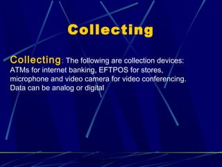 Graham Betts
Collecting: The following are collection devices:
ATMs for internet banking, EFTPOS for stores,
microphone and video camera for video conferencing.
Data can be analog or digital
Collecting
 
