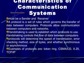 Graham Betts
More Information
must be a Sender and Receiver
A protocol is a set of rules which governs the transfer of
data between computers. Protocols allow communication
between computers and networks.
Handshaking is used to establish which protocols to use.
Handshaking controls the flow of data between computers
protocols will determine the speed of transmission, error
checking method, size of bytes, and whether synchronous
or asynchronous
Examples of protocols are: token ring, CSMA/CD, X.25,
TCP/IP
Characteristics of
Communication
Systems
 