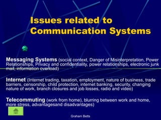 Graham Betts
Issues related to
Communication Systems
Messaging Systems (social context, Danger of Misinterpretation, Power
Relationships, Privacy and confidentiality, power relationships, electronic junk
mail, information overload)
Internet (Internet trading, taxation, employment, nature of business, trade
barriers, censorship, child protection, internet banking, security, changing
nature of work, branch closures and job losses, radio and video)
Telecommuting (work from home), blurring between work and home,
more stress, advantagesand disadvantages)
 
