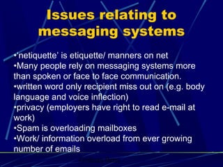 Graham Betts
•‘netiquette’ is etiquette/ manners on net
•Many people rely on messaging systems more
than spoken or face to face communication.
•written word only recipient miss out on (e.g. body
language and voice inflection)
•privacy (employers have right to read e-mail at
work)
•Spam is overloading mailboxes
•Work/ information overload from ever growing
number of emails
Issues relating to
messaging systems
 