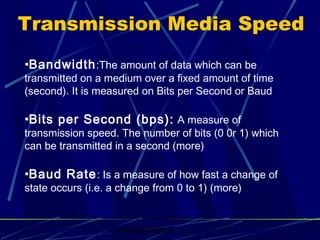 Graham Betts
•Bandwidth:The amount of data which can be
transmitted on a medium over a fixed amount of time
(second). It is measured on Bits per Second or Baud
•Bits per Second (bps): A measure of
transmission speed. The number of bits (0 0r 1) which
can be transmitted in a second (more)
•Baud Rate: Is a measure of how fast a change of
state occurs (i.e. a change from 0 to 1) (more)
Transmission Media Speed
 