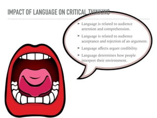 IMPACT OF LANGUAGE ON CRITICAL THINKING
➤ Language is related to audience
attention and comprehension.
➤ Language is related to audience
acceptance and rejection of an argument.
➤ Language aﬀects arguer credibility.
➤ Language determines how people
interpret their environment.
 