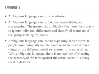 AMBIGUITY
➤ Ambiguous language can cause confusion.
➤ Ambiguous language can lead to over-generalizing and
stereotyping. The greater the ambiguity, the more likely one is
to ignore individual diﬀerences and classify all members of
the group as being the same.
➤ Ambiguous language can lead to bypassing, which is when
people unintentionally use the same word to mean diﬀerent
things or use diﬀerent words to represent the same thing.
With ambiguous language, there is no real way of checking
the accuracy of the term against the actual event it is being
used to describe.
 