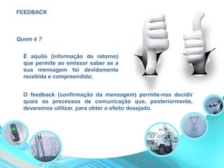 FEEDBACK
É aquilo (informação de retorno)
que permite ao emissor saber se a
sua mensagem foi devidamente
recebida e compreendida;
O feedback (confirmação da mensagem) permite-nos decidir
quais os processos de comunicação que, posteriormente,
deveremos utilizar, para obter o efeito desejado.
Quem é ?
 
