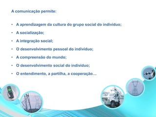 A comunicação permite:
• A integração social;
• A aprendizagem da cultura do grupo social do indivíduo;
• A socialização;
• O desenvolvimento pessoal do indivíduo;
• O desenvolvimento social do indivíduo;
• A compreensão do mundo;
• O entendimento, a partilha, a cooperação…
 