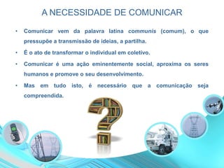 A NECESSIDADE DE COMUNICAR
• Comunicar vem da palavra latina communis (comum), o que
pressupõe a transmissão de ideias, a partilha.
• É o ato de transformar o individual em coletivo.
• Comunicar é uma ação eminentemente social, aproxima os seres
humanos e promove o seu desenvolvimento.
• Mas em tudo isto, é necessário que a comunicação seja
compreendida.
 