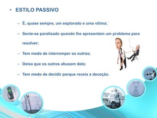 • ESTILO PASSIVO
– É, quase sempre, um explorado e uma vítima;
– Sente-se paralisado quando lhe apresentam um problema para
resolver;
– Tem medo de interromper os outros;
– Deixa que os outros abusem dele;
– Tem medo de decidir porque receia a deceção.
 
