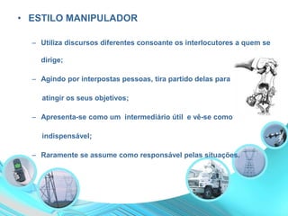 • ESTILO MANIPULADOR
– Utiliza discursos diferentes consoante os interlocutores a quem se
dirige;
– Agindo por interpostas pessoas, tira partido delas para
atingir os seus objetivos;
– Apresenta-se como um intermediário útil e vê-se como
indispensável;
– Raramente se assume como responsável pelas situações.
 