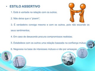 • ESTILO ASSERTIVO
1. Está à vontade na relação com os outros;
2. Não deixa que o “pisem”;
3. É verdadeiro consigo mesmo e com os outros, pois não esconde os
seus sentimentos;
4. Em caso de desacordo procura compromissos realistas;
5. Estabelece com os outros uma relação baseada na confiança mútua;
6. Negoceia na base de interesses mútuos e não por ameaças.
 