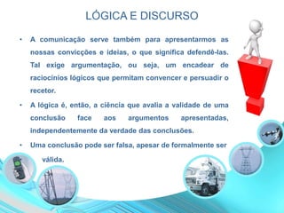 LÓGICA E DISCURSO
• A comunicação serve também para apresentarmos as
nossas convicções e ideias, o que significa defendê-las.
Tal exige argumentação, ou seja, um encadear de
raciocínios lógicos que permitam convencer e persuadir o
recetor.
• A lógica é, então, a ciência que avalia a validade de uma
conclusão face aos argumentos apresentadas,
independentemente da verdade das conclusões.
• Uma conclusão pode ser falsa, apesar de formalmente ser
• válida.
 