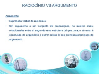 RACIOCÍNIO VS ARGUMENTO
Argumento
• Expressão verbal do raciocínio
• Um argumento é um conjunto de proposições, no mínimo duas,
relacionadas entre si segundo uma estrutura tal que uma, e só uma, é
conclusão do argumento e outra/ outras é/ são premissa/premissas do
argumento.
 