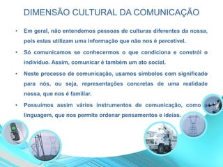 DIMENSÃO CULTURAL DA COMUNICAÇÃO
• Em geral, não entendemos pessoas de culturas diferentes da nossa,
pois estas utilizam uma informação que não nos é percetível.
• Só comunicamos se conhecermos o que condiciona e constrói o
individuo. Assim, comunicar é também um ato social.
• Neste processo de comunicação, usamos símbolos com significado
para nós, ou seja, representações concretas de uma realidade
nossa, que nos é familiar.
• Possuímos assim vários instrumentos de comunicação, como a
linguagem, que nos permite ordenar pensamentos e ideias.
 