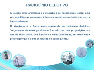 RACIOCÍNIO DEDUTIVO
• A relação entre premissas e conclusão é de necessidade lógica: uma
vez admitidas as premissas, é forçoso aceitar a conclusão que deriva
inevitavelmente.
• O silogismo é a forma mais conhecida de raciocínio dedutivo.
“Argumento dedutivo geralmente formado por três proposições em
que de duas delas, que funcionam como premissas, se extrai outra
proposição que é a sua conclusão ou consequente.”
 