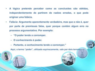 • A lógica pretende perceber como as conclusões são obtidas,
independentemente de partirem de razões erradas, o que pode
originar uma falácia.
• Falácia: Argumento aparentemente verdadeiro, mas que o não é, quer
por parte de premissas falas, quer porque contém algum erro no
processo argumentativo. Por exemplo:
– “O poder tende a corromper.
– O conhecimento é poder.
– Portanto, o conhecimento tende a corromper.”
Aqui, o termo “poder”, utilizado equivocamente, vale por dois termos.
 