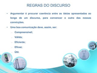REGRAS DO DISCURSO
• Argumentar é procurar coerência entre as ideias apresentadas ao
longo de um discurso, para convencer o outro das nossas
convicções.
• Uma boa comunicação deve, assim, ser:
‒ Compreensível;
‒ Válida;
‒ Eficiente;
‒ Eficaz;
‒ Útil.
 