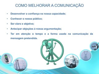 COMO MELHORAR A COMUNICAÇÃO
• Desenvolver a confiança na nossa capacidade;
• Conhecer o nosso público;
• Ser claro e objetivo;
• Antecipar objeções à nossa argumentação;
• Ter em atenção o tempo e a forma usada na comunicação da
mensagem pretendida.
 