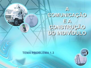 A
COMUNICAÇÃO
E A
CONSTRUÇÃO
DO INDIVÍDULO
TEMA PROBLEMA 1.3
 